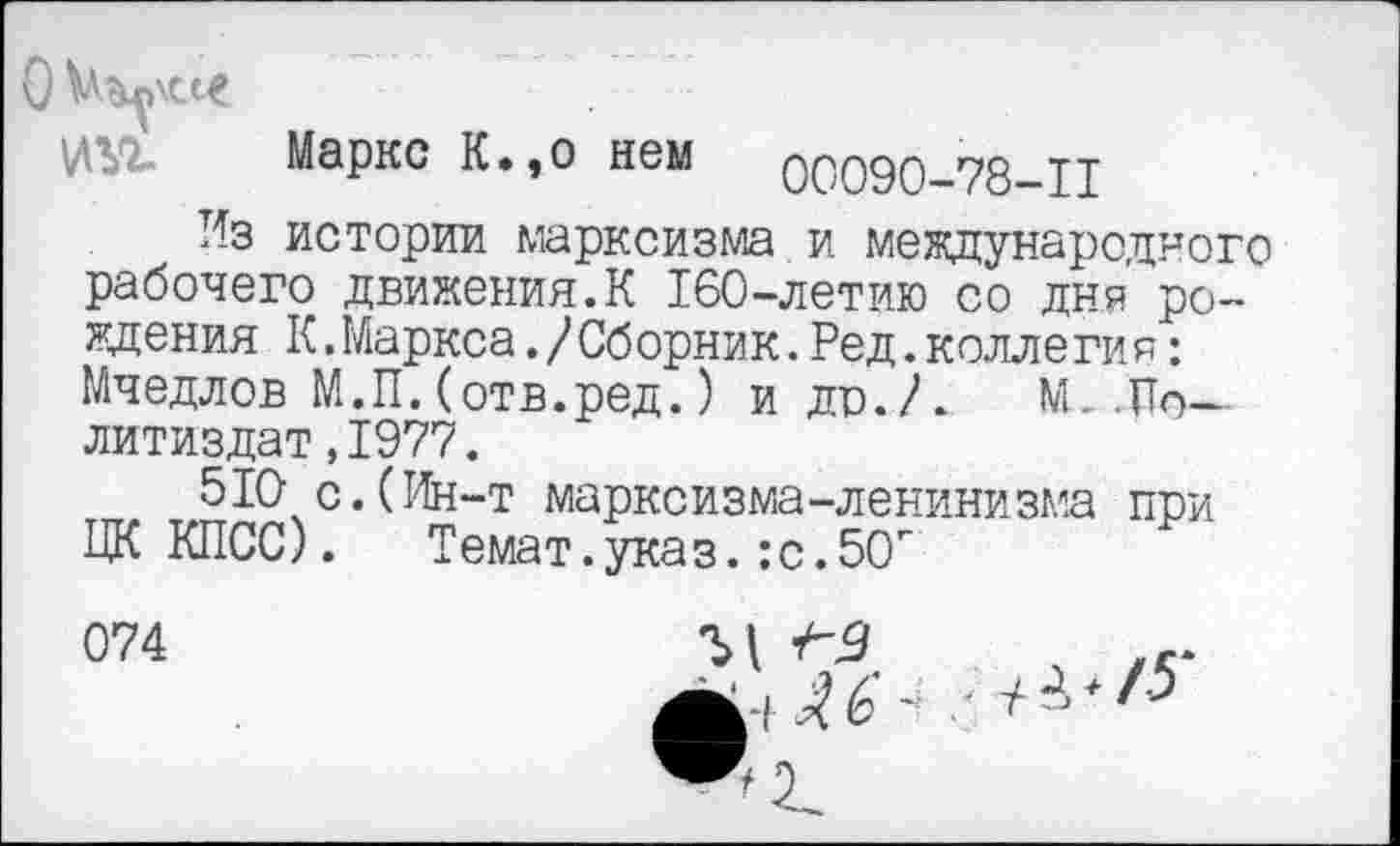 ﻿0
Маркс К»,о нем 00090—78—11
Из истории марксизма и международного рабочего движения.К 160-летию со дня рождения К.Маркса./Сборник.Ред.коллегия: Мчедлов М.П.(отв.ред.) и до./.	№..По-
литиздат ,1977.
510 с.(Ин-т марксизма-ленинизма при ЦК КПСС). Темат.указ.:с.5О"
074